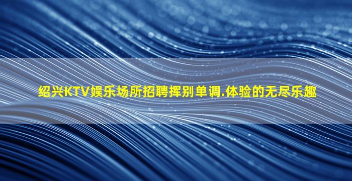 绍兴KTV娱乐场所招聘挥别单调.体验的无尽乐趣